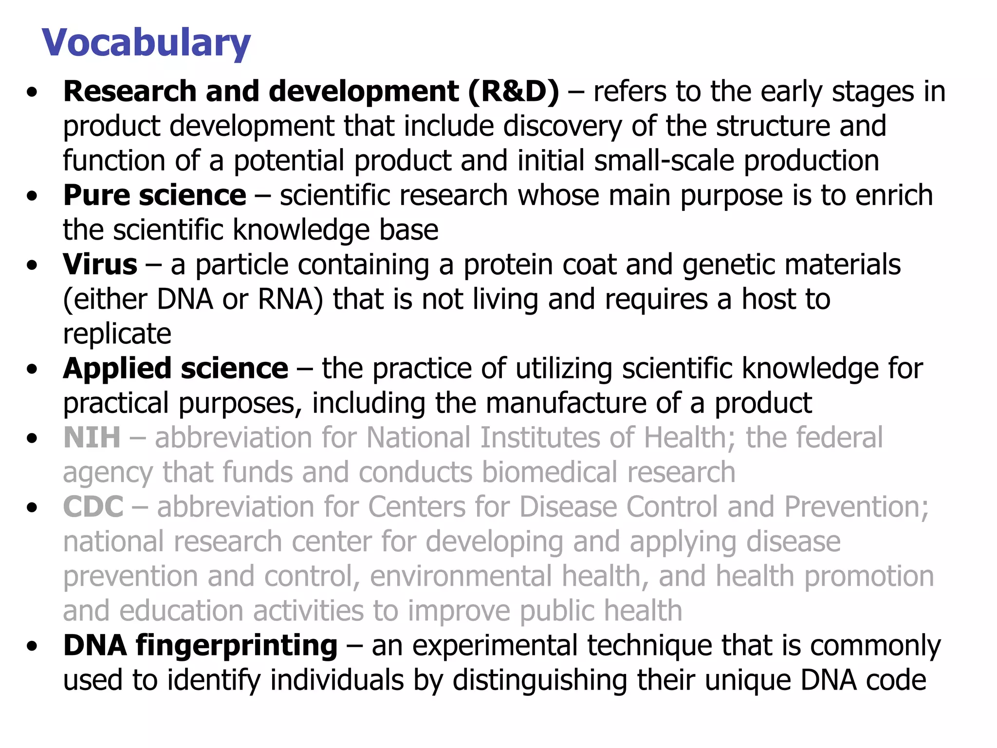 Vocabulary
• Research and development (R&D) – refers to the early stages in
product development that include discovery of the structure and
function of a potential product and initial small-scale production
• Pure science – scientific research whose main purpose is to enrich
the scientific knowledge base
• Virus – a particle containing a protein coat and genetic materials
(either DNA or RNA) that is not living and requires a host to
replicate
• Applied science – the practice of utilizing scientific knowledge for
practical purposes, including the manufacture of a product
• NIH – abbreviation for National Institutes of Health; the federal
agency that funds and conducts biomedical research
• CDC – abbreviation for Centers for Disease Control and Prevention;
national research center for developing and applying disease
prevention and control, environmental health, and health promotion
and education activities to improve public health
• DNA fingerprinting – an experimental technique that is commonly
used to identify individuals by distinguishing their unique DNA code

 