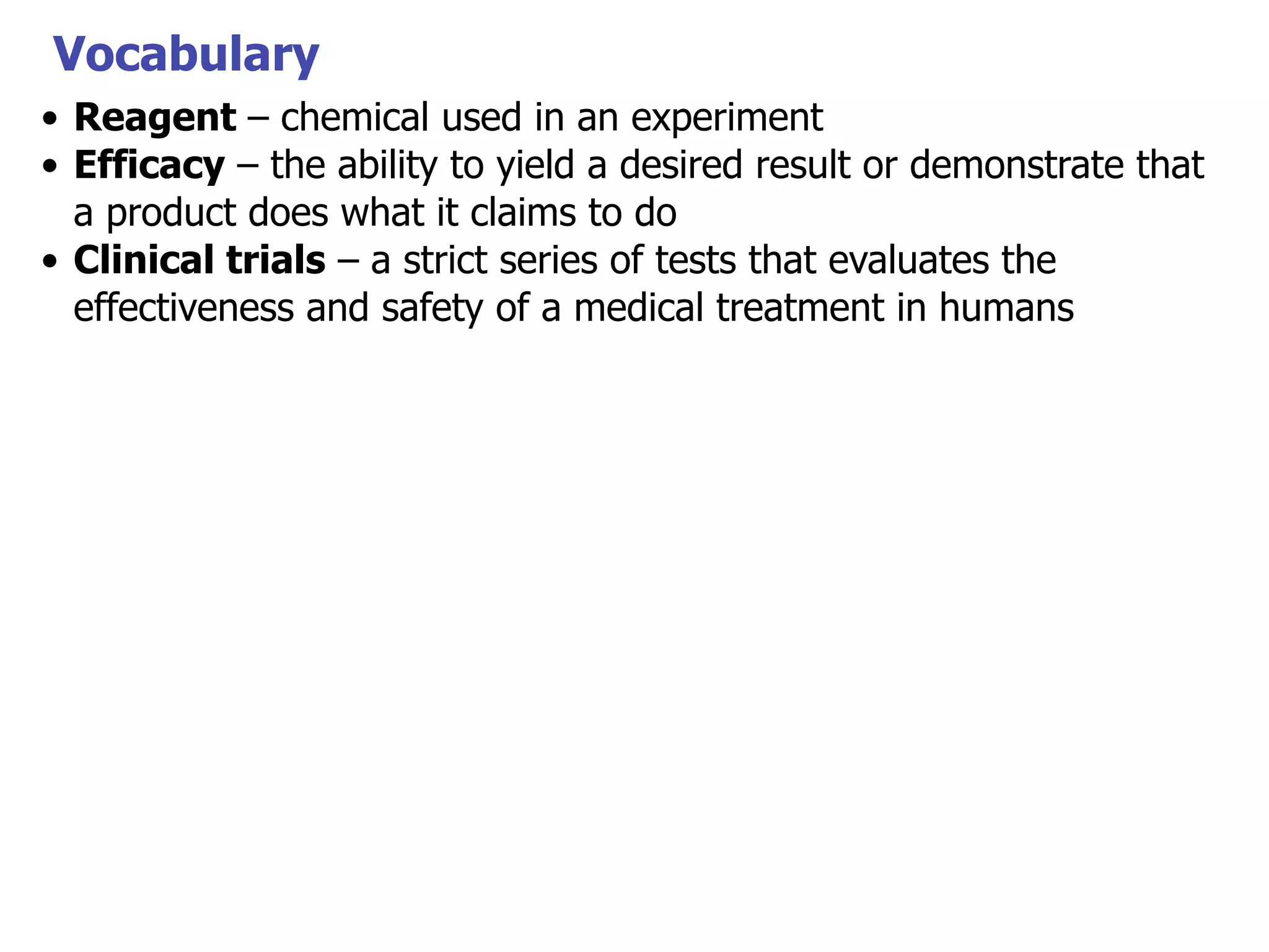Vocabulary
• Reagent – chemical used in an experiment
• Efficacy – the ability to yield a desired result or demonstrate that
a product does what it claims to do
• Clinical trials – a strict series of tests that evaluates the
effectiveness and safety of a medical treatment in humans

 