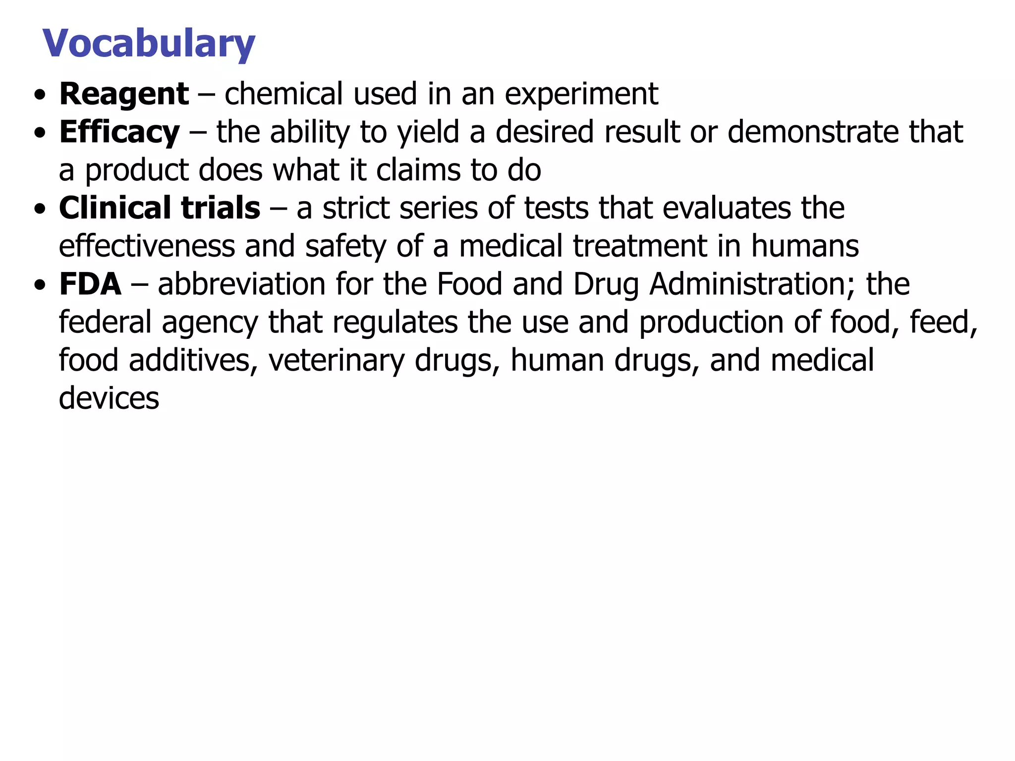 Vocabulary
• Reagent – chemical used in an experiment
• Efficacy – the ability to yield a desired result or demonstrate that
a product does what it claims to do
• Clinical trials – a strict series of tests that evaluates the
effectiveness and safety of a medical treatment in humans
• FDA – abbreviation for the Food and Drug Administration; the
federal agency that regulates the use and production of food, feed,
food additives, veterinary drugs, human drugs, and medical
devices

 
