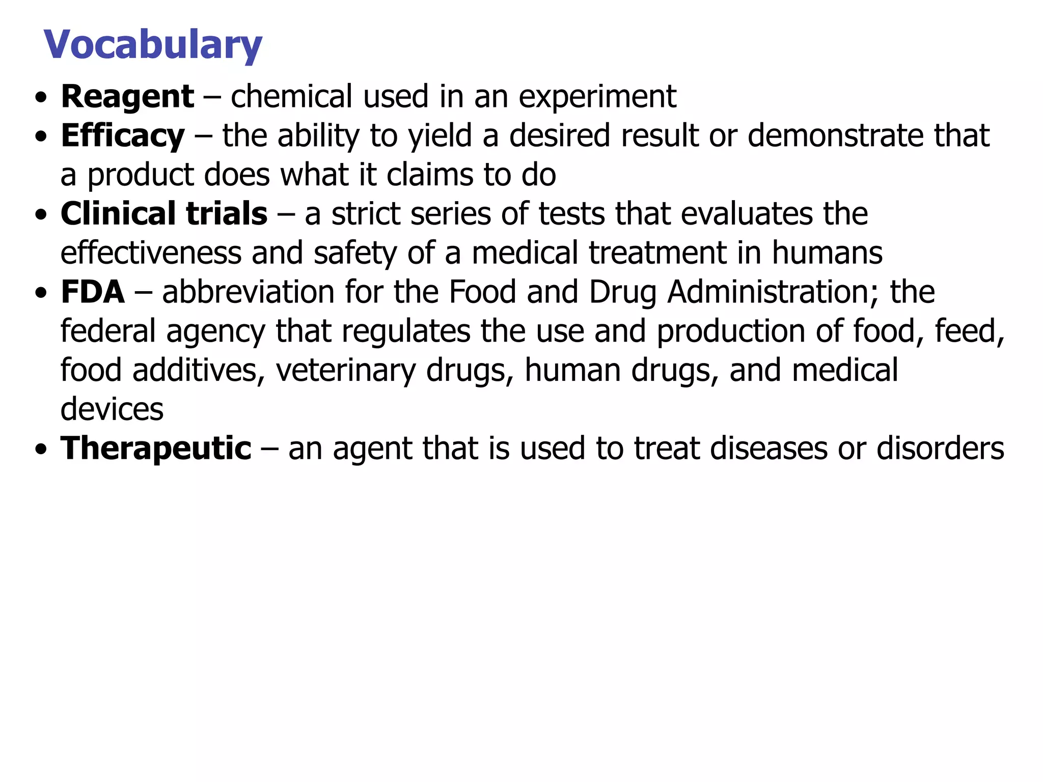 Vocabulary
• Reagent – chemical used in an experiment
• Efficacy – the ability to yield a desired result or demonstrate that
a product does what it claims to do
• Clinical trials – a strict series of tests that evaluates the
effectiveness and safety of a medical treatment in humans
• FDA – abbreviation for the Food and Drug Administration; the
federal agency that regulates the use and production of food, feed,
food additives, veterinary drugs, human drugs, and medical
devices
• Therapeutic – an agent that is used to treat diseases or disorders

 