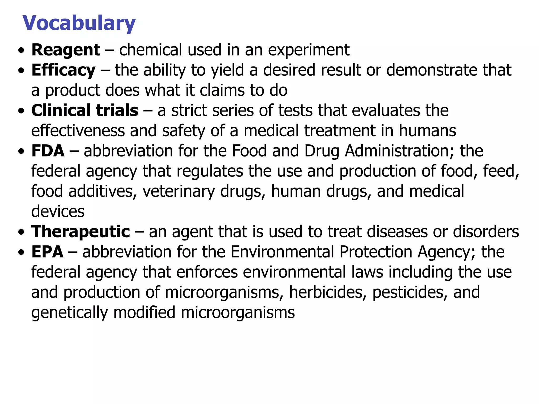Vocabulary
• Reagent – chemical used in an experiment
• Efficacy – the ability to yield a desired result or demonstrate that
a product does what it claims to do
• Clinical trials – a strict series of tests that evaluates the
effectiveness and safety of a medical treatment in humans
• FDA – abbreviation for the Food and Drug Administration; the
federal agency that regulates the use and production of food, feed,
food additives, veterinary drugs, human drugs, and medical
devices
• Therapeutic – an agent that is used to treat diseases or disorders
• EPA – abbreviation for the Environmental Protection Agency; the
federal agency that enforces environmental laws including the use
and production of microorganisms, herbicides, pesticides, and
genetically modified microorganisms

 