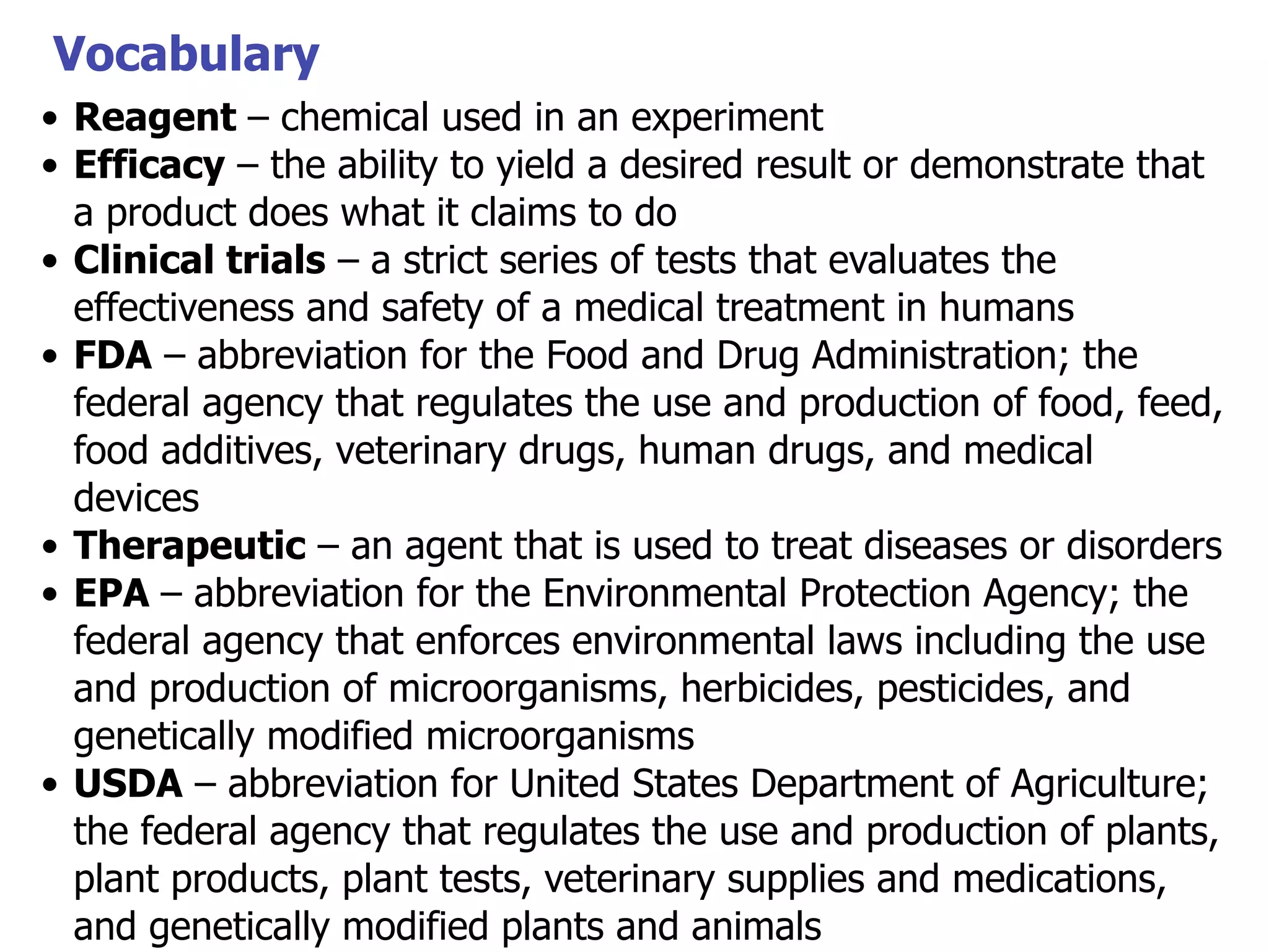 Vocabulary
• Reagent – chemical used in an experiment
• Efficacy – the ability to yield a desired result or demonstrate that
a product does what it claims to do
• Clinical trials – a strict series of tests that evaluates the
effectiveness and safety of a medical treatment in humans
• FDA – abbreviation for the Food and Drug Administration; the
federal agency that regulates the use and production of food, feed,
food additives, veterinary drugs, human drugs, and medical
devices
• Therapeutic – an agent that is used to treat diseases or disorders
• EPA – abbreviation for the Environmental Protection Agency; the
federal agency that enforces environmental laws including the use
and production of microorganisms, herbicides, pesticides, and
genetically modified microorganisms
• USDA – abbreviation for United States Department of Agriculture;
the federal agency that regulates the use and production of plants,
plant products, plant tests, veterinary supplies and medications,
and genetically modified plants and animals

 