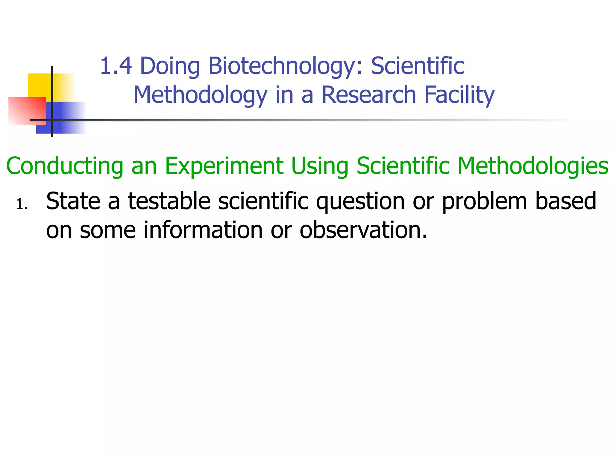 1.4 Doing Biotechnology: Scientific
Methodology in a Research Facility
Conducting an Experiment Using Scientific Methodologies
1. State a testable scientific question or problem based
on some information or observation.

 