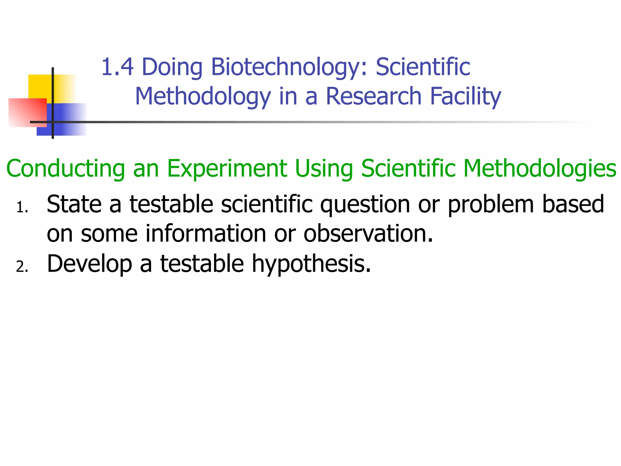 1.4 Doing Biotechnology: Scientific
Methodology in a Research Facility
Conducting an Experiment Using Scientific Methodologies
1. State a testable scientific question or problem based
on some information or observation.
2. Develop a testable hypothesis.

 