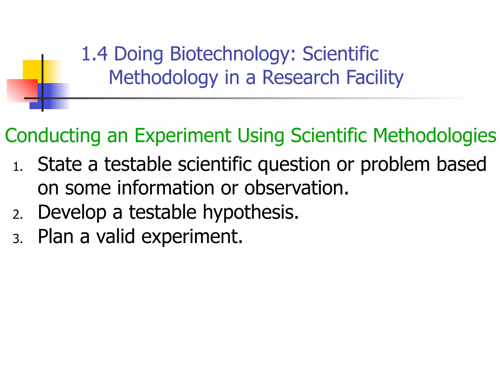 1.4 Doing Biotechnology: Scientific
Methodology in a Research Facility
Conducting an Experiment Using Scientific Methodologies
1. State a testable scientific question or problem based
on some information or observation.
2. Develop a testable hypothesis.
3. Plan a valid experiment.

 