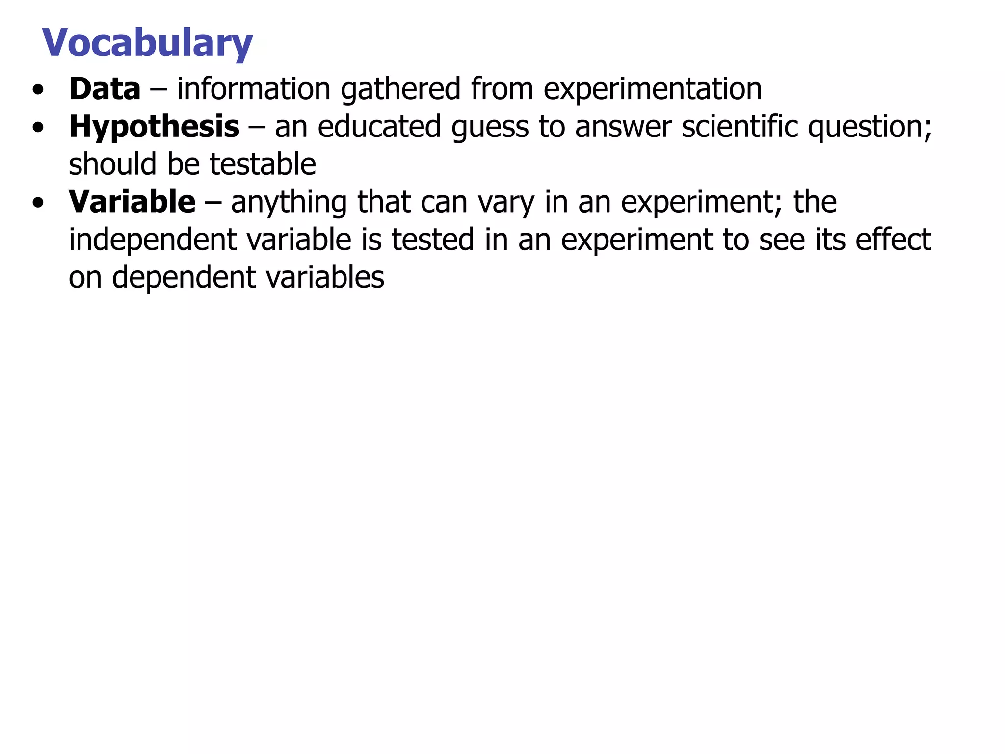 Vocabulary
• Data – information gathered from experimentation
• Hypothesis – an educated guess to answer scientific question;
should be testable
• Variable – anything that can vary in an experiment; the
independent variable is tested in an experiment to see its effect
on dependent variables

 