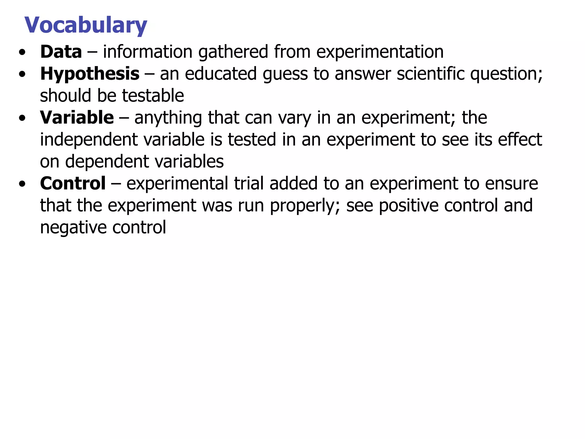 Vocabulary
• Data – information gathered from experimentation
• Hypothesis – an educated guess to answer scientific question;
should be testable
• Variable – anything that can vary in an experiment; the
independent variable is tested in an experiment to see its effect
on dependent variables
• Control – experimental trial added to an experiment to ensure
that the experiment was run properly; see positive control and
negative control

 
