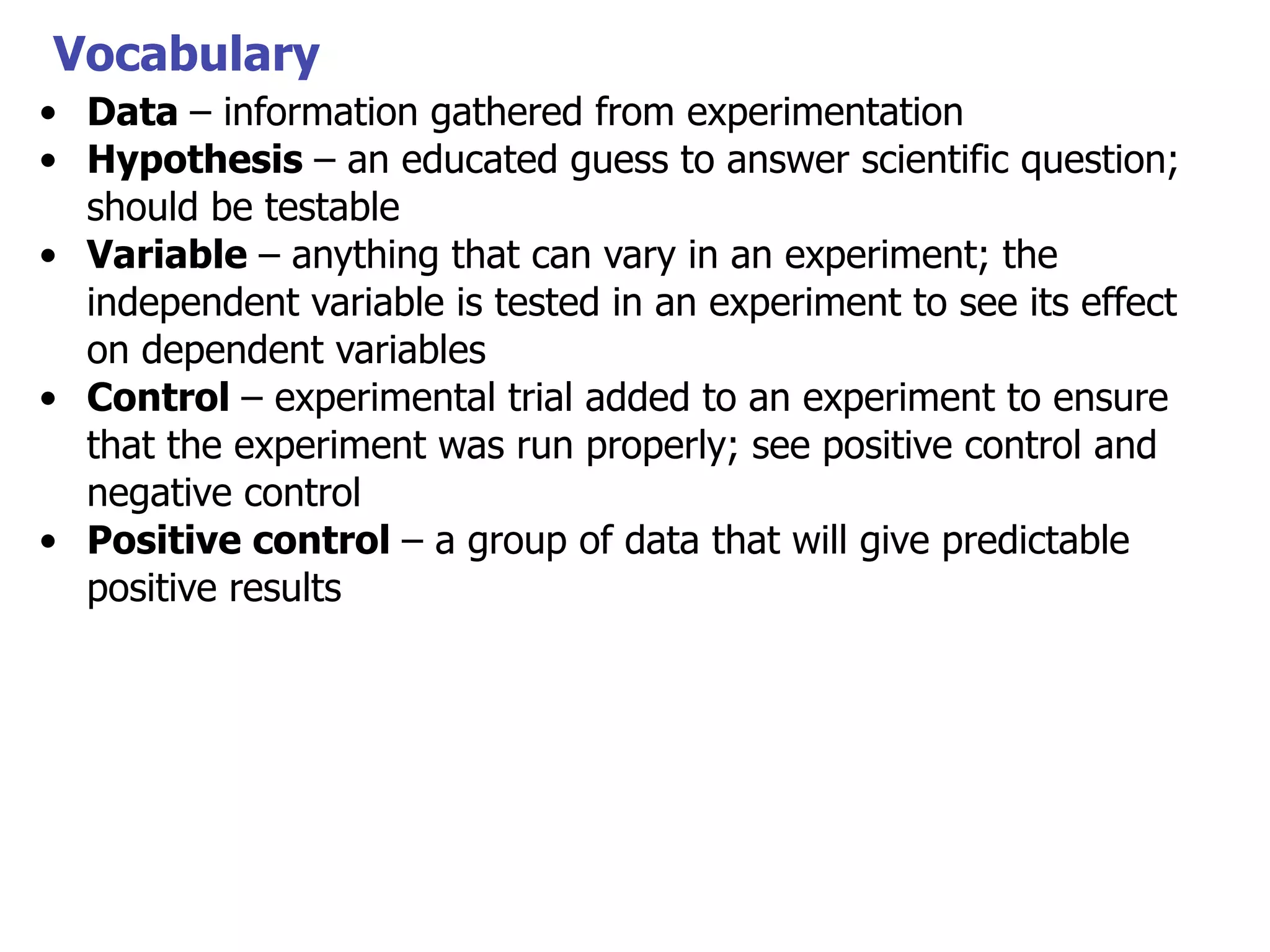 Vocabulary
• Data – information gathered from experimentation
• Hypothesis – an educated guess to answer scientific question;
should be testable
• Variable – anything that can vary in an experiment; the
independent variable is tested in an experiment to see its effect
on dependent variables
• Control – experimental trial added to an experiment to ensure
that the experiment was run properly; see positive control and
negative control
• Positive control – a group of data that will give predictable
positive results

 