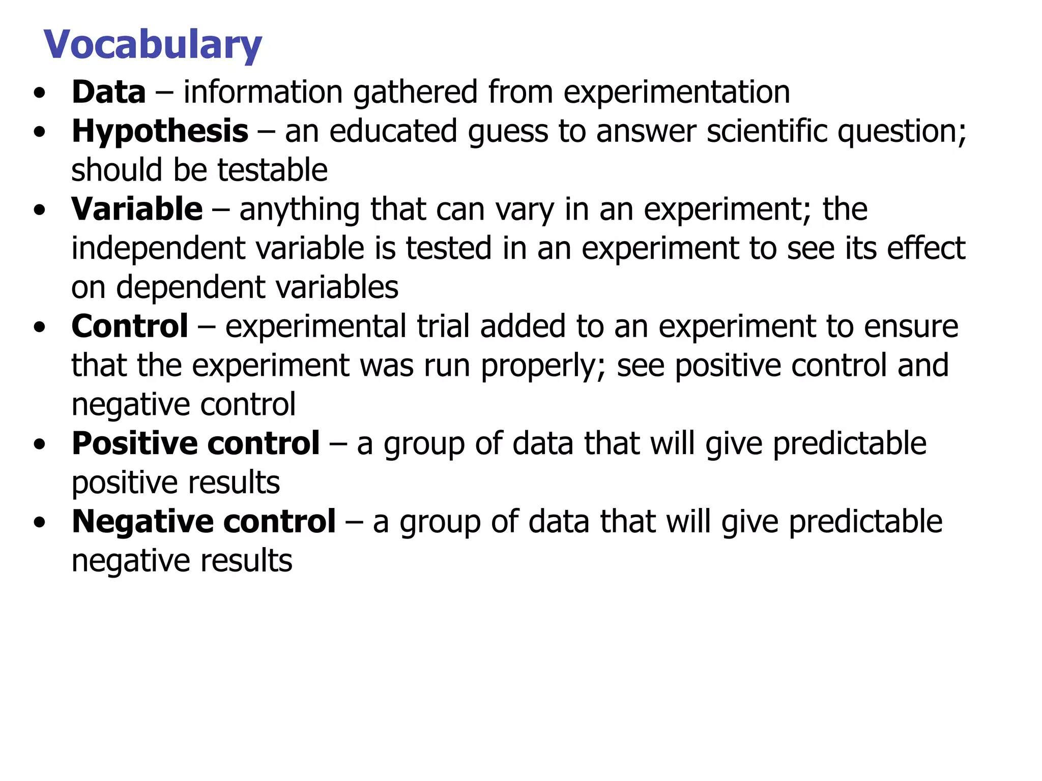 Vocabulary
• Data – information gathered from experimentation
• Hypothesis – an educated guess to answer scientific question;
should be testable
• Variable – anything that can vary in an experiment; the
independent variable is tested in an experiment to see its effect
on dependent variables
• Control – experimental trial added to an experiment to ensure
that the experiment was run properly; see positive control and
negative control
• Positive control – a group of data that will give predictable
positive results
• Negative control – a group of data that will give predictable
negative results

 