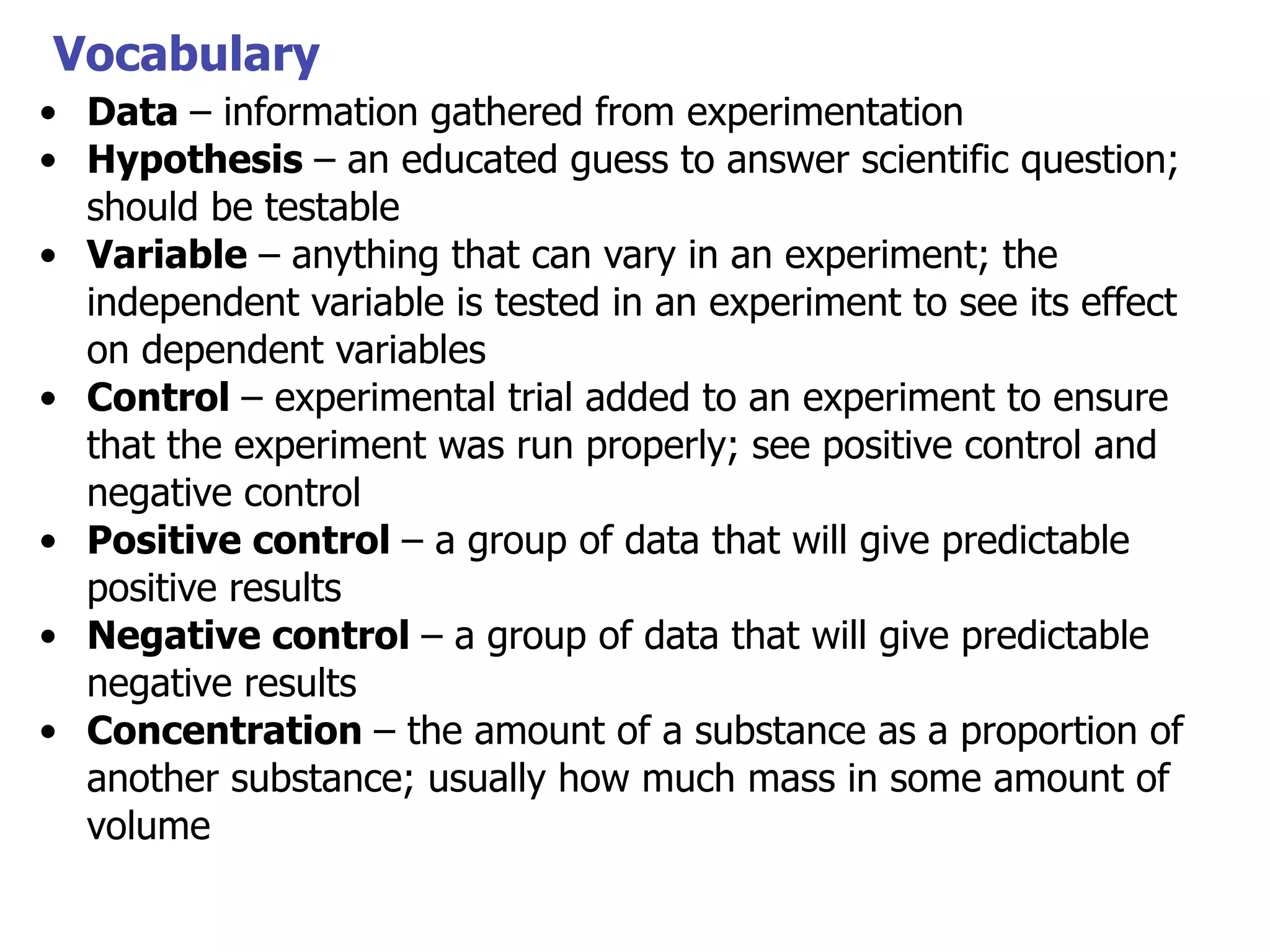 Vocabulary
• Data – information gathered from experimentation
• Hypothesis – an educated guess to answer scientific question;
should be testable
• Variable – anything that can vary in an experiment; the
independent variable is tested in an experiment to see its effect
on dependent variables
• Control – experimental trial added to an experiment to ensure
that the experiment was run properly; see positive control and
negative control
• Positive control – a group of data that will give predictable
positive results
• Negative control – a group of data that will give predictable
negative results
• Concentration – the amount of a substance as a proportion of
another substance; usually how much mass in some amount of
volume

 