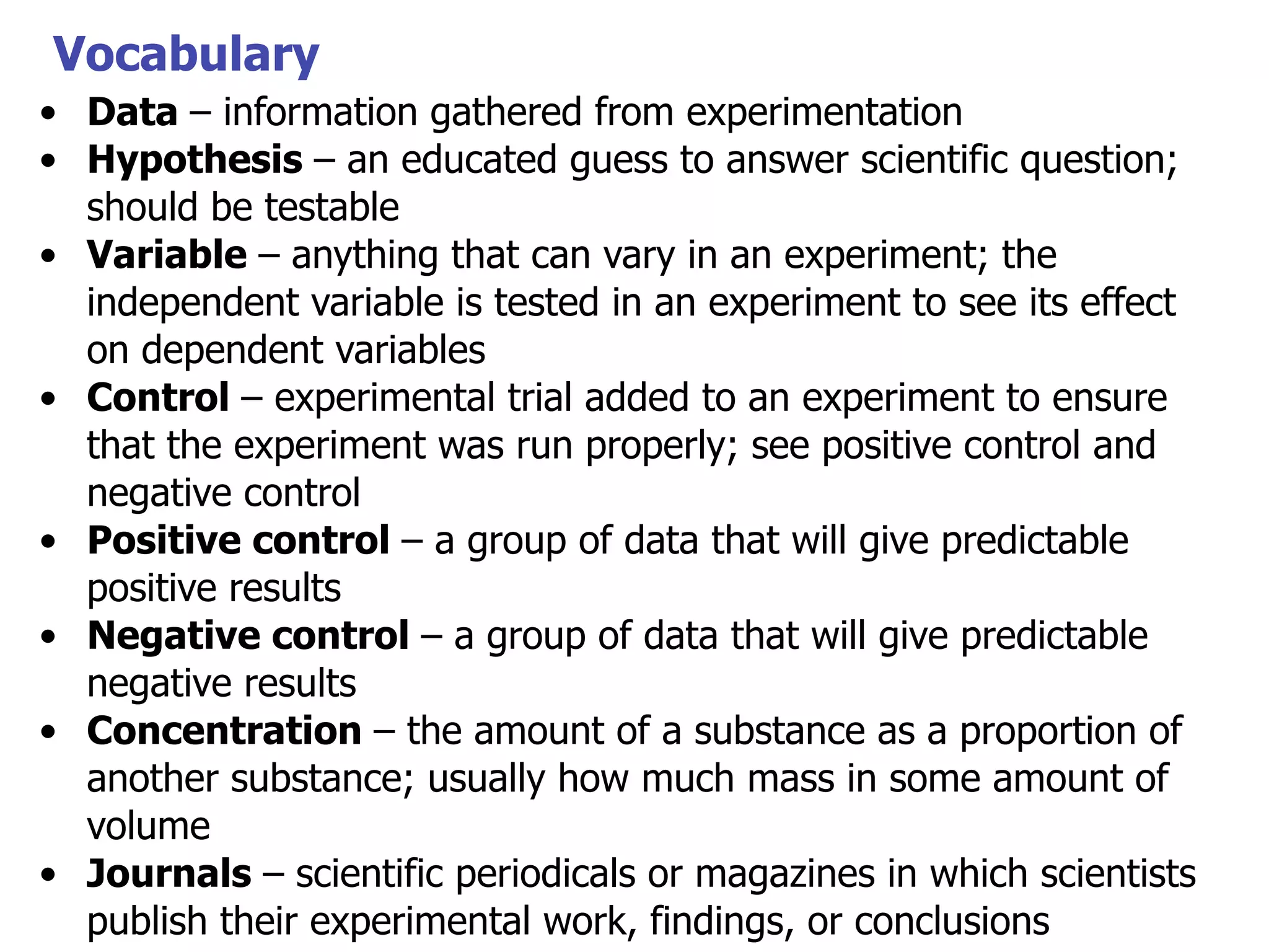 Vocabulary
• Data – information gathered from experimentation
• Hypothesis – an educated guess to answer scientific question;
should be testable
• Variable – anything that can vary in an experiment; the
independent variable is tested in an experiment to see its effect
on dependent variables
• Control – experimental trial added to an experiment to ensure
that the experiment was run properly; see positive control and
negative control
• Positive control – a group of data that will give predictable
positive results
• Negative control – a group of data that will give predictable
negative results
• Concentration – the amount of a substance as a proportion of
another substance; usually how much mass in some amount of
volume
• Journals – scientific periodicals or magazines in which scientists
publish their experimental work, findings, or conclusions

 