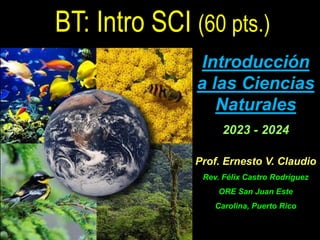 Introducción
a las Ciencias
Naturales
2023 - 2024
Prof. Ernesto V. Claudio
Rev. Félix Castro Rodríguez
ORE San Juan Este
Carolina, Puerto Rico
BT: Intro SCI (60 pts.)
 