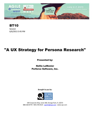  
 

BT10
Session 
6/6/2013 3:45 PM 
 
 
 
 
 
 
 

"A UX Strategy for Persona Research"
 
 
 

Presented by:
Nellie LeMonier
Perforce Software, Inc.
 
 
 
 
 
 
 
 
 

Brought to you by: 
 

 
 
340 Corporate Way, Suite 300, Orange Park, FL 32073 
888‐268‐8770 ∙ 904‐278‐0524 ∙ sqeinfo@sqe.com ∙ www.sqe.com

 