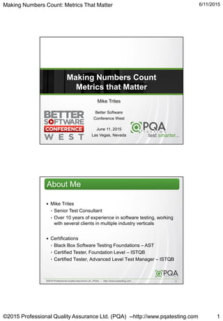 Making Numbers Count: Metrics That Matter
©2015 Professional Quality Assurance Ltd. (PQA) --http://www.pqatesting.com 1
6/11/2015
Better Software
Conference West
June 11, 2015
Las Vegas, Nevada
Mike Trites
Making Numbers Count
Metrics that Matter
About Me
 Mike Trites
‣ Senior Test Consultant
‣ Over 10 years of experience in software testing, working
with several clients in multiple industry verticals
 Certifications
‣ Black Box Software Testing Foundations – AST
‣ Certified Tester, Foundation Level – ISTQB
‣ Certified Tester, Advanced Level Test Manager – ISTQB
2©2015 Professional Quality Assurance Ltd. (PQA) -- http://www.pqatesting.com
 