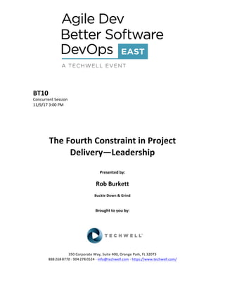 BT10	
Concurrent	Session	
11/9/17	3:00	PM	
	
	
	
	
	
The	Fourth	Constraint	in	Project	
Delivery—Leadership	
	
Presented	by:	
	
Rob	Burkett	
Buckle	Down	&	Grind	
	
	
Brought	to	you	by:		
		
	
	
	
	
350	Corporate	Way,	Suite	400,	Orange	Park,	FL	32073		
888---268---8770	··	904---278---0524	-	info@techwell.com	-	https://www.techwell.com/		
 