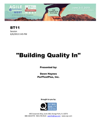  
 

BT11
Session 
6/6/2013 3:45 PM 
 
 
 
 
 
 
 

"Building Quality In"
 
 
 

Presented by:
Dawn Haynes
PerfTestPlus, Inc.
 
 
 
 
 
 
 
 
 

Brought to you by: 
 

 
 
340 Corporate Way, Suite 300, Orange Park, FL 32073 
888‐268‐8770 ∙ 904‐278‐0524 ∙ sqeinfo@sqe.com ∙ www.sqe.com

 