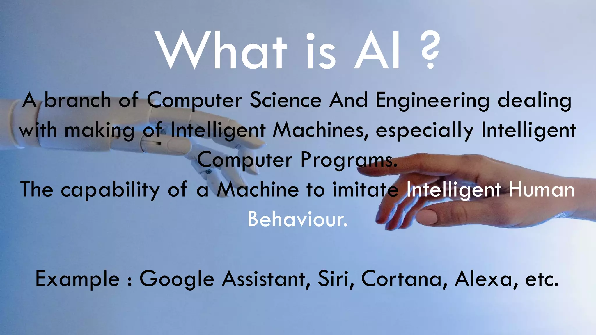What is AI ?
A branch of Computer Science And Engineering dealing
with making of Intelligent Machines, especially Intelligent
Computer Programs.
The capability of a Machine to imitate Intelligent Human
Behaviour.
Example : Google Assistant, Siri, Cortana, Alexa, etc.
 