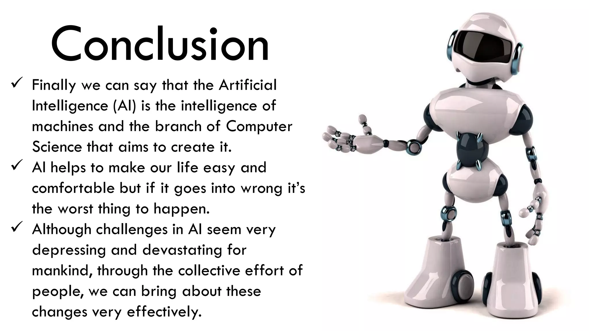 Conclusion
 Finally we can say that the Artificial
Intelligence (AI) is the intelligence of
machines and the branch of Computer
Science that aims to create it.
 AI helps to make our life easy and
comfortable but if it goes into wrong it’s
the worst thing to happen.
 Although challenges in AI seem very
depressing and devastating for
mankind, through the collective effort of
people, we can bring about these
changes very effectively.
 
