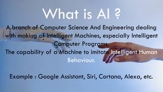 What is AI ?
A branch of Computer Science And Engineering dealing
with making of Intelligent Machines, especially Intelligent
Computer Programs.
The capability of a Machine to imitate Intelligent Human
Behaviour.
Example : Google Assistant, Siri, Cortana, Alexa, etc.
 