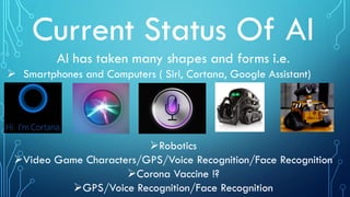 Current Status Of AI
AI has taken many shapes and forms i.e.
 Smartphones and Computers ( Siri, Cortana, Google Assistant)
Robotics
Video Game Characters/GPS/Voice Recognition/Face Recognition
Corona Vaccine !?
GPS/Voice Recognition/Face Recognition
 