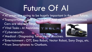 Future Of AI
AI areas are going to be hugely important in the near future.
Transportation : Self Driving Cars And Vehicles (Autonomous
Cars are already here).
Vital Tasks : AI Assistants.
Cybersecurity.
Medical : Diagnosing Tumors and Vaccines.
Entertainment : OTT, Emo Robot, Vector Robot, Sony Dogs, etc.
From Smartphones to Chatbots.
 