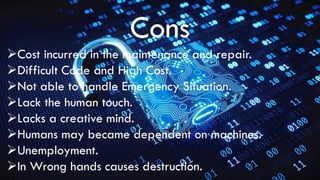 Cons
Cost incurred in the maintenance and repair.
Difficult Code and High Cost.
Not able to handle Emergency Situation.
Lack the human touch.
Lacks a creative mind.
Humans may became dependent on machines.
Unemployment.
In Wrong hands causes destruction.
 