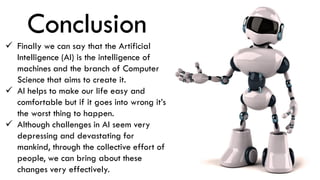 Conclusion
 Finally we can say that the Artificial
Intelligence (AI) is the intelligence of
machines and the branch of Computer
Science that aims to create it.
 AI helps to make our life easy and
comfortable but if it goes into wrong it’s
the worst thing to happen.
 Although challenges in AI seem very
depressing and devastating for
mankind, through the collective effort of
people, we can bring about these
changes very effectively.
 