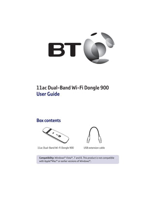 11ac Dual-Band Wi-Fi Dongle 900
User Guide
Box contents
11ac Dual-Band Wi-Fi Dongle 900 USB extension cable
Compatibility: Windows®
Vista®
, 7 and 8. This product is not compatible
with Apple®
Mac®
or earlier versions of Windows®
.
 