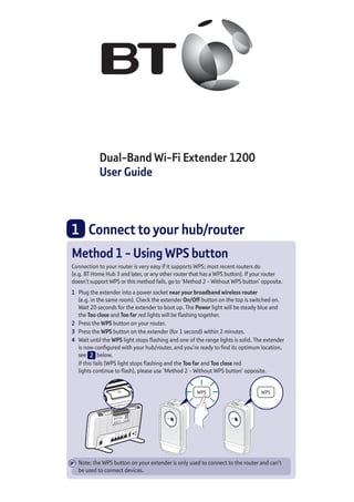 Dual-Band Wi-Fi Extender 1200
User Guide
Method 1 - Using WPS button
Connection to your router is very easy if it supports WPS; most recent routers do
(e.g. BT Home Hub 3 and later, or any other router that has a WPS button). If your router
doesn’t support WPS or this method fails, go to ‘Method 2 - Without WPS button’ opposite.
1	 Plug the extender into a power socket near your broadband wireless router
(e.g. in the same room). Check the extender On/Off button on the top is switched on.
Wait 20 seconds for the extender to boot up. The Power light will be steady blue and
the Too close and Too far red lights will be flashing together.
2	 Press the WPS button on your router.
3	 Press the WPS button on the extender (for 1 second) within 2 minutes.
4	 Wait until the WPS light stops flashing and one of the range lights is solid. The extender
is now configured with your hub/router, and you’re ready to find its optimum location,
see 2 below.
	 If this fails (WPS light stops flashing and the Too far and Too close red
lights continue to flash), please use ‘Method 2 - Without WPS button’ opposite.
Note: the WPS button on your extender is only used to connect to the router and can’t
be used to connect devices.
1 	 Connect to your hub/router
 