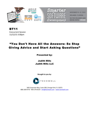 BT11
Concurrent	Session	
11/12/15	3:00pm	
	
	
	
“You Don't Have All the Answers: So Stop
Giving Advice and Start Asking Questions”
	
	
Presented by:
Judith Mills
Judith Mills LLC
	
	
	
	
Brought	to	you	by:	
	
	
	
340	Corporate	Way,	Suite	300,	Orange	Park,	FL	32073	
888-268-8770	·	904-278-0524	·	info@techwell.com	·	www.techwell.com	
	
	
	
	
	
	
 