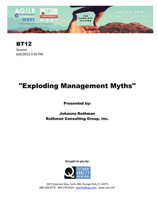  
 

BT12
Session 
6/6/2013 3:45 PM 
 
 
 
 
 
 
 

"Exploding Management Myths"
 
 
 

Presented by:
Johanna Rothman
Rothman Consulting Group, Inc.
 
 
 
 
 
 
 
 
 
 
 

Brought to you by: 
 

 
 
340 Corporate Way, Suite 300, Orange Park, FL 32073 
888‐268‐8770 ∙ 904‐278‐0524 ∙ sqeinfo@sqe.com ∙ www.sqe.com

 