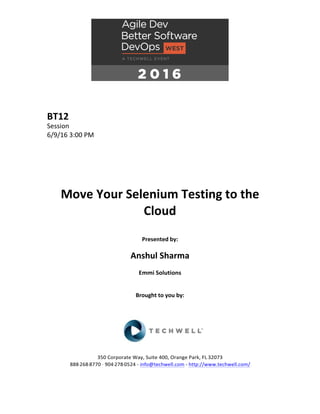 BT12	
Session	
6/9/16	3:00	PM	
	
	
	
	
	
	
Move	Your	Selenium	Testing	to	the	
Cloud	
	
Presented	by:	
	
Anshul	Sharma	
Emmi	Solutions	
	
	
Brought	to	you	by:		
		
	
	
	
	
350	Corporate	Way,	Suite	400,	Orange	Park,	FL	32073		
888---268---8770	··	904---278---0524	-	info@techwell.com	-	http://www.techwell.com/	
	
 
