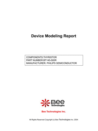 Device Modeling Report




COMPONENTS:THYRISTOR
PART NUMBER:BT145-500R
MANUFACTURER: PHILIPS SEMICONDUCTOR




                 Bee Technologies Inc.


  All Rights Reserved Copyright (c) Bee Technologies Inc. 2004
 