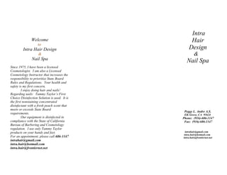 Intra
               Welcome                             Hair
                    to
         Intra Hair Design                        Design
                    &                                  &
               Nail Spa                         Nail Spa
Since 1975, I have been a licensed
Cosmetologist. I am also a Licensed
Cosmetology Instructor that increases the
responsibility to prioritize State Board
Rules and Regulations. Your health and
safety is my first concern.
         I enjoy doing hair and nails!
Regarding nails: Tammy Taylor’s First
Choice Disinfection Solution is used. It is
the first nonstaining concentrated
disinfectant with a fresh peach scent that
meets or exceeds State Board
                                               Peggy L. Andre A.S.
requirements.                                  Elk Grove, CA 95624
         Our equipment is disinfected in      Phone: (916)-686-1147
compliance with the State of California        Fax: (916)-686-1147
Bureau of Barbering and Cosmetology
regulation. I use only Tammy Taylor
products on your hands and feet.                intrahair@gmail.com
                                               intra.hair@hotmail.com
For an appointment, please call 686-1147      intra.hair@frontiernet.net
intrahair@gmail.com
intra.hair@hotmail.com
intra.hair@frontiernet.net
 