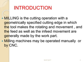 INTRODUCTION
 MILLING is the cutting operation with a
geometrically specified cutting edge in which
the tool makes the rotating and movement , and
the feed as well as the infeed movement are
generally made by the work part.
 Milling machines may be operated manually or
by CNC.
04-07-2017 3
 