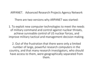 ARPANET. Advanced Research Projects Agency Network
There are two versions why ARPANET was started:
1. To exploit new compu...