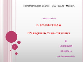 A PRESENTATION ON
IC ENGINE FUELS &
IT’S REQUIRED CHARACTERISTICS
By
LOKESHWAR
BT19ME016
6th Semester (ME)
Internal Combustion Engines – MEL 1629, NIT Mizoram.
1
 