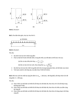 (a) (b)
Hình 2. Cho bài 4
Bài 5. Cho dầm đơn giản, chịu lực như hình 3.
Hình 3. Cho bài 5
Yêu cầu:
 Xác định mô men lớn nhất trong dầm
 Chọn sơ bộ kích thước tiết diện dầm, trong đó chiều cao tiết diện có thể chọn như sau
(a) Căn cứ vào chiều dài nhịp, 1 1
8 12
h L
 
  
 
(b) Căn cứ vào mô men uốn, theo công thức 0 2
b
Mh
R b

 Xác định lại mô men lớn nhất trong dầm (khi kể cả trọng lượng bản thân, với tiết diện vừa chọn)
 Tính toán và bố trí cốt thép dọc cho dầm theo TCVN 5574:2012.
Bài 6: Mô men uốn lớn nhất tác dụng lên dầm là max 200 kNmM  . Bê tông B20, cốt thép nhóm CIII. Bề
rộng dầm 250 mmb  .
Yêu cầu:
a) Chọn chiều cao tiết diện và thiết kế cốt thép cho tiết diện đó, theo tiêu chí tỉ số cốt thép trong
khoảng hợp lí nhất
b) Chọn chiều cao tiết diện và thiết kế cốt thép cho tiết diện đó, theo tiêu chí chiều cao dầm càng
bé càng tốt
c) Chọn chiều cao tiết diện và thiết kế cốt thép cho tiết diện đó, theo tiêu chí dùng càng ít cốt thép
càng tốt
 