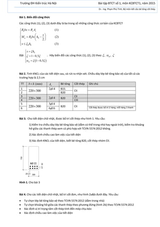 Bài 1. Biến đổi công thức
Các công thức (1), (2), (3) dưới đây là ba trong số những công thức cơ bản của KCBTCT
0
0
(1)
(2)
2
(3)
b s s
u b
R
R bx R A
x
M R bx h
x h


  
   
 
 
Đặt
 
0
1 0,5
1 0,5m
x h
 
  
 

 
  
. Hãy biến đổi các công thức (1), (2), (3) theo , ,m  
Bài 2. Tính KNCL của các tiết diện sau, và rút ra nhận xét. Chiều dày lớp bê tông bảo vệ của tất cả các
trường hợp là 2,5 cm
TT (mm)b h sA Bê tông Cốt thép Ghi chú
1
220 300
2 14 B15
CII
2 B20
3
220 300 2 14 B20
CII
4 CIII
5
220 300
3 14
B20 CII
6 6 16 Cốt thép được bố trí 2 hàng, mỗi hàng 3 thanh
Bài 3. Cho tiết diện chữ nhật, được bố trí cốt thép như hình 1. Yêu cầu:
1) Kiểm tra chiều dày lớp bê tông bảo vệ (dầm có thể trong nhà hay ngoài trời), kiểm tra khoảng
hở giữa các thanh thép xem có phù hợp với TCVN 5574:2012 không.
2) Xác định chiều cao làm việc của tiết diện
3) Xác định KNCL của tiết diện, biết bê tông B20, cốt thép nhóm CII.
Hình 1. Cho bài 3
Bài 4. Cho các tiết diện chữ nhật, bố trí cốt đơn, như hình 2a&b đưới đây. Yêu cầu:
 Tự chọn lớp bê tông bảo vệ theo TCVN 5574:2012 (dầm trong nhà)
 Tự chọn khoảng hở giữa các thanh thép theo phương đứng (hình 2b) theo TCVN 5574:2012
 Xác định vị trí trọng tâm cốt thép tính đến mép chịu kéo
 Xác định chiều cao làm việc của tiết diện
Trường ĐH Kiến trúc Hà Nội Bài tập BTCT số 1, môn KCBTCT1, năm 2015
Dr.- Ing. Phạm Phú Tình, Bộ môn kết cấu bê tông cốt thép
 