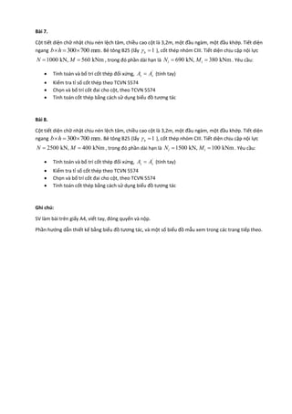 Bài 7.
Cột tiết diện chữ nhật chịu nén lệch tâm, chiều cao cột là 3,2m, một đầu ngàm, một đầu khớp. Tiết diện
ngang 300 700 mmb h   . Bê tông B25 (lấy 1b  ), cốt thép nhóm CIII. Tiết diện chịu cặp nội lực
1000 kN, 560 kNmN M  , trong đó phần dài hạn là 690 kN, 380 kNml lN M  . Yêu cầu:
 Tính toán và bố trí cốt thép đối xứng, '
s sA A (tính tay)
 Kiểm tra tỉ số cốt thép theo TCVN 5574
 Chọn và bố trí cốt đai cho cột, theo TCVN 5574
 Tính toán cốt thép bằng cách sử dụng biểu đồ tương tác
Bài 8.
Cột tiết diện chữ nhật chịu nén lệch tâm, chiều cao cột là 3,2m, một đầu ngàm, một đầu khớp. Tiết diện
ngang 300 700 mmb h   . Bê tông B25 (lấy 1b  ), cốt thép nhóm CIII. Tiết diện chịu cặp nội lực
2500 kN, 400 kNmN M  , trong đó phần dài hạn là 1500 kN, 100 kNml lN M  . Yêu cầu:
 Tính toán và bố trí cốt thép đối xứng, '
s sA A (tính tay)
 Kiểm tra tỉ số cốt thép theo TCVN 5574
 Chọn và bố trí cốt đai cho cột, theo TCVN 5574
 Tính toán cốt thép bằng cách sử dụng biểu đồ tương tác
Ghi chú:
SV làm bài trên giấy A4, viết tay, đóng quyển và nộp.
Phần hướng dẫn thiết kế bằng biểu đồ tương tác, và một số biểu đồ mẫu xem trong các trang tiếp theo.
 