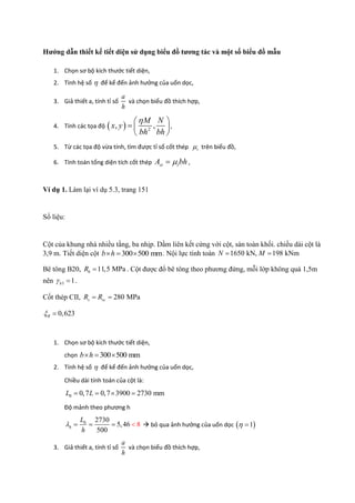 Hướng dẫn thiết kế tiết diện sử dụng biểu đồ tương tác và một số biểu đồ mẫu
1. Chọn sơ bộ kích thước tiết diện,
2. Tính hệ số  để kể đến ảnh hưởng của uốn dọc,
3. Giả thiết a, tính tỉ số
a
h
và chọn biểu đồ thích hợp,
4. Tính các tọa độ   2
, ,
M N
x y
bh bh
 
  
 
,
5. Từ các tọa độ vừa tính, tìm được tỉ số cốt thép t trên biểu đồ,
6. Tính toán tổng diện tích cốt thép st tA bh ,
Ví dụ 1. Làm lại ví dụ 5.3, trang 151
Số liệu:
Cột của khung nhà nhiều tầng, ba nhịp. Dầm liên kết cứng với cột, sàn toàn khối. chiều dài cột là
3,9 m. Tiết diện cột 300 500 mmb h   . Nội lực tính toán 1650 kN, 198 kNmN M 
Bê tông B20, 11,5 MPabR  . Cột được đổ bê tông theo phương đứng, mỗi lớp không quá 1,5m
nên 3 1b  .
Cốt thép CII, 280 MPas scR R 
0,623R 
1. Chọn sơ bộ kích thước tiết diện,
chọn 300 500 mmb h  
2. Tính hệ số  để kể đến ảnh hưởng của uốn dọc,
Chiều dài tính toán của cột là:
0 0,7 0,7 3900 2730 mmL L   
Độ mảnh theo phương h
0 2730
5,46
500
8h
L
h
     bỏ qua ảnh hưởng của uốn dọc  1 
3. Giả thiết a, tính tỉ số
a
h
và chọn biểu đồ thích hợp,
 