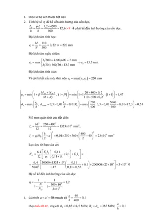 1. Chọn sơ bộ kích thước tiết diện
2. Tính hệ số  để kể đến ảnh hưởng của uốn dọc,
0 1,2 4200
12,6
400
8
L L
h h
 
     phải kể đến ảnh hưởng của uốn dọc.
Độ lệch tâm tĩnh học:
1
110
0,22 m 220 mm
500
M
e
N
   
Độ lệch tâm ngẫu nhiên:
600 4200 600 7 mm
max 13,3 mm
30 400 30 13,3 mm
a a
L
e e
h
 
  
 
Độ lệch tâm tính toán:
Vì cột là kết cấu siêu tĩnh nên  0 1max , 220 mmae e e 
   
0 0
,min
20 400 0,2
min 1 , 1 min 1 1 , 1 1 1,47
110 500 0,2
220 5040
max , 0,5 0,01 0,01 max ,0,5 0,01 0,01 12,3 0,55
400 400
dh dh
l
e e b
M N y
M Ny
e L
R
h h
  
 
     
               

                 
Mô men quán tính của tiết diện
3 3
6 4
2 2
6 4
0
250 400
1333 10 mm ,
12 12
400
0,01 250 360 40 23 10 mm
2 2
b
s t
bh
I
h
I bh a

   
   
           
   
Lực dọc tới hạn của cột
2
0
6
6 6
2
6,4 0,11
0,1
0,11
6,4 30000 1333 10 0,11
0,1 200000 23 10 3 10 N
5040 1,47 0,11 0,55
b b
cr s s
l e
E I
N E I
L  
  
     
  
    
          
Hệ số kể đến ảnh hưởng của uốn dọc
3
6
1 1
1,2
500 101 1
3 10cr
N
N
   
 

3. Giả thiết ' 40 mma a  do đó
40
0,1
400
a
h
 
chọn biểu đồ 22, ứng với 0,85 14,5 MPa; 365 MPa; 0,1b s sc
a
R R R
h
    
 