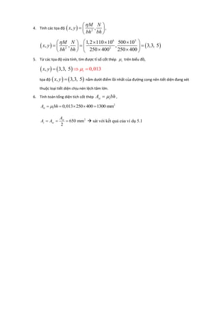 4. Tính các tọa độ   2
, ,
M N
x y
bh bh
 
  
 
,
   
6 3
2 2
1,2 110 10 500 10
, , , 3,3, 5
250 400 250 400
M N
x y
bh bh
     
    
    
5. Từ các tọa độ vừa tính, tìm được tỉ số cốt thép t trên biểu đồ,
   , 3,3, 5 0,013tx y  
tọa độ    , 3,3, 5x y  nằm dưới điểm lồi nhất của đường cong nên tiết diện đang xét
thuộc loại tiết diện chịu nén lệch tâm lớn.
6. Tính toán tổng diện tích cốt thép st tA bh ,
2
0,013 250 400 1300 mmst tA bh    
2
650 mm
2
st
s sc
A
A A    sát với kết quả của ví dụ 5.1
 