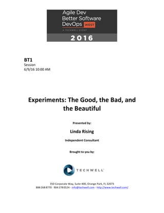BT1	
Session	
6/9/16	10:00	AM	
	
	
	
	
	
	
Experiments:	The	Good,	the	Bad,	and	
the	Beautiful	
	
Presented	by:	
	
Linda	Rising	
Independent	Consultant	
	
	
Brought	to	you	by:		
		
	
	
	
	
350	Corporate	Way,	Suite	400,	Orange	Park,	FL	32073		
888---268---8770	··	904---278---0524	-	info@techwell.com	-	http://www.techwell.com/	
	
 