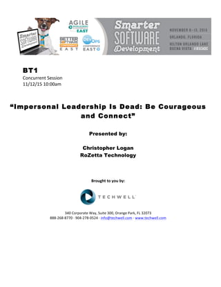 BT1
Concurrent	Session	
11/12/15	10:00am	
	
	
	
“Impersonal Leadership Is Dead: Be Courageous
and Connect”
	
	
Presented by:
Christopher Logan
RoZetta Technology
	
	
	
	
Brought	to	you	by:	
	
	
	
340	Corporate	Way,	Suite	300,	Orange	Park,	FL	32073	
888-268-8770	·	904-278-0524	·	info@techwell.com	·	www.techwell.com	
	
	
	
	
	
	
 