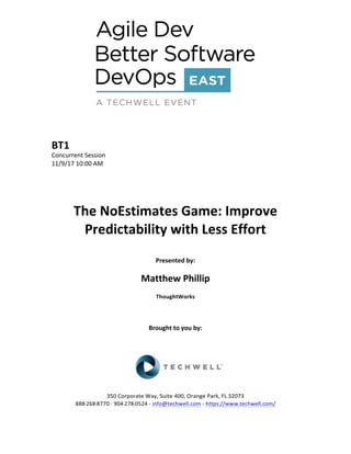 BT1	
Concurrent	Session	
11/9/17	10:00	AM	
	
	
	
	
The	NoEstimates	Game:	Improve	
Predictability	with	Less	Effort	
	
Presented	by:	
	
Matthew	Phillip	
ThoughtWorks	
	
	
	
Brought	to	you	by:		
		
	
	
	
	
350	Corporate	Way,	Suite	400,	Orange	Park,	FL	32073		
888---268---8770	··	904---278---0524	-	info@techwell.com	-	https://www.techwell.com/		
 