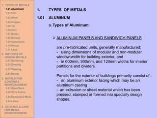 1. TYPES OF METALS
1.01 Aluminum
1.02 Iron
1.03 Steel
1.04 Copper
1.05 Tin
1.06 Zinc
1.07 Brass
1.08 Bronze
1.09 Chromium
1.10 Nickel
1.11 Lead
2. METHODS OF
JOINING METALS
2.01 Soldering
2.02 Brazing
2.03 Welding
2.04 Rivets
3. METALS FOR
CONCRETE
REINFORCEMENT
3.01 Steel Bars
3.02 Wire Fabric
3.03 Expanded Mesh
3.04 Laths
4. STORAGE & CARE
FOR METAL
REINFORCEMENT
➢ ALUMINUM PANELS AND SANDWICH PANELS
are pre-fabricated units, generally manufactured:
- using dimensions of modular and non-modular
window-width for building exterior, and
- in 600mm, 900mm, and 120mm widths for interior
partitions and dividers.
Panels for the exterior of buildings primarily consist of :
- an aluminum exterior facing which may be an
aluminum casting
- an extrusion or sheet material which has been
pressed, stamped or formed into specially design
shapes.
1.01 ALUMINUM
1. TYPES OF METALS
a. Types of Aluminum:
 