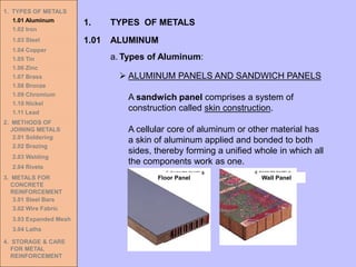 1. TYPES OF METALS
1.01 Aluminum
1.02 Iron
1.03 Steel
1.04 Copper
1.05 Tin
1.06 Zinc
1.07 Brass
1.08 Bronze
1.09 Chromium
1.10 Nickel
1.11 Lead
2. METHODS OF
JOINING METALS
2.01 Soldering
2.02 Brazing
2.03 Welding
2.04 Rivets
3. METALS FOR
CONCRETE
REINFORCEMENT
3.01 Steel Bars
3.02 Wire Fabric
3.03 Expanded Mesh
3.04 Laths
4. STORAGE & CARE
FOR METAL
REINFORCEMENT
➢ ALUMINUM PANELS AND SANDWICH PANELS
A sandwich panel comprises a system of
construction called skin construction.
A cellular core of aluminum or other material has
a skin of aluminum applied and bonded to both
sides, thereby forming a unified whole in which all
the components work as one.
Floor Panel Wall Panel
1.01 ALUMINUM
1. TYPES OF METALS
a. Types of Aluminum:
 
