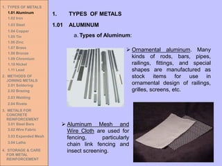 1. TYPES OF METALS
1.01 Aluminum
1.02 Iron
1.03 Steel
1.04 Copper
1.05 Tin
1.06 Zinc
1.07 Brass
1.08 Bronze
1.09 Chromium
1.10 Nickel
1.11 Lead
2. METHODS OF
JOINING METALS
2.01 Soldering
2.02 Brazing
2.03 Welding
2.04 Rivets
3. METALS FOR
CONCRETE
REINFORCEMENT
3.01 Steel Bars
3.02 Wire Fabric
3.03 Expanded Mesh
3.04 Laths
4. STORAGE & CARE
FOR METAL
REINFORCEMENT
➢ Ornamental aluminum. Many
kinds of rods, bars, pipes,
railings, fittings, and special
shapes are manufactured as
stock items for use in
ornamental design of railings,
grilles, screens, etc.
➢ Aluminum Mesh and
Wire Cloth are used for
fencing, particularly
chain link fencing and
insect screening.
1.01 ALUMINUM
1. TYPES OF METALS
a. Types of Aluminum:
 