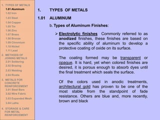 1. TYPES OF METALS
1.01 Aluminum
1.02 Iron
1.03 Steel
1.04 Copper
1.05 Tin
1.06 Zinc
1.07 Brass
1.08 Bronze
1.09 Chromium
1.10 Nickel
1.11 Lead
2. METHODS OF
JOINING METALS
2.01 Soldering
2.02 Brazing
2.03 Welding
2.04 Rivets
3. METALS FOR
CONCRETE
REINFORCEMENT
3.01 Steel Bars
3.02 Wire Fabric
3.03 Expanded Mesh
3.04 Laths
4. STORAGE & CARE
FOR METAL
REINFORCEMENT
➢ Electrolytic finishes Commonly referred to as
anodized finishes, these finishes are based on
the specific ability of aluminum to develop a
protective coating of oxide on its surface.
The coating formed may be transparent or
opaque. It is hard, yet when colored finishes are
desired, it is porous enough to absorb dyes until
the final treatment which seals the surface.
Of the colors used in anodic treatments,
architectural gold has proven to be one of the
most stable from the standpoint of fade
resistance. Others are blue and, more recently,
brown and black
1.01 ALUMINUM
1. TYPES OF METALS
b. Types of Aluminum Finishes:
 